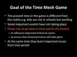 Goal of the Time Mesh Game
• The present time in the game is different from
the reality e.g. kids are not in schools but working
• Some important events have not taking place
• Player has to go back in time and fix the history
– to influence important historical actors
– to ensure that historical events will take place

• At the same time they learn important issues
from that period

 