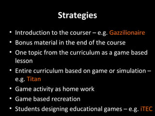Strategies
• Introduction to the courser – e.g. Gazzilionaire
• Bonus material in the end of the course
• One topic from the curriculum as a game based
lesson
• Entire curriculum based on game or simulation –
e.g. Titan
• Game activity as home work
• Game based recreation
• Students designing educational games – e.g. iTEC

 