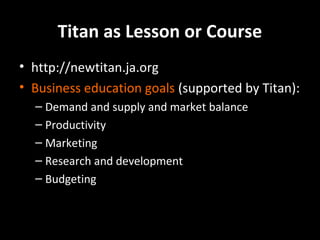 Titan as Lesson or Course
• http://newtitan.ja.org
• Business education goals (supported by Titan):
– Demand and supply and market balance
– Productivity
– Marketing
– Research and development
– Budgeting

 