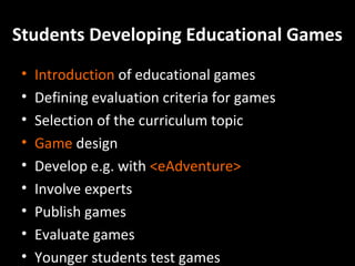 Students Developing Educational Games
•
•
•
•
•
•
•
•
•

Introduction of educational games
Defining evaluation criteria for games
Selection of the curriculum topic
Game design
Develop e.g. with <eAdventure>
Involve experts
Publish games
Evaluate games
Younger students test games

 