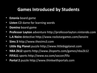 Games Introduced by Students
•
•
•
•
•
•
•
•
•
•

Estonia board game
Listen CD dame for learning words
Domino board game
Professor Layton adventure http://professorlayton.nintendo.com
L.A Noire detective http://www.rockstargames.com/lanoire
Sims 3 http://www.thesims3.com
Little Big Planet puzzle http://www.littlebigplanet.com
NBA 2k12 sports http://www.2ksports.com/games/nba2k12
FIFA11 sports http://www.ea.com/soccer/fifa
Portal 2 puzzle http://www.thinkwithportals.com

 