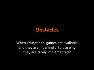 Obstacles
When educational games are available
and they are meaningful to use why
they are rarely implemented?

 