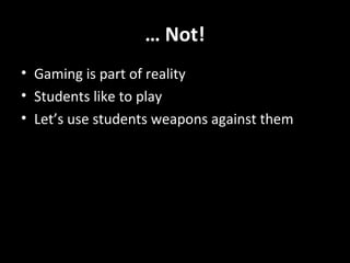 … Not!
• Gaming is part of reality
• Students like to play
• Let’s use students weapons against them

 