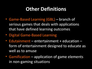 Other Definitions
• Game-Based Learning (GBL) – branch of
serious games that deals with applications
that have defined learning outcomes
• Digital Game-Based Learning
• Edutainment – entertainment + education –
form of entertainment designed to educate as
well as to amuse
• Gamification – application of game elements
in non-gaming situations

 