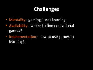 Challenges
• Mentality - gaming is not learning
• Availability - where to find educational
games?
• Implementation - how to use games in
learning?

 
