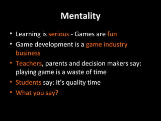Mentality
• Learning is serious - Games are fun
• Game development is a game industry
business
• Teachers, parents and decision makers say:
playing game is a waste of time
• Students say: it's quality time
• What you say?

 