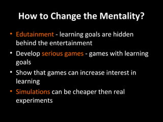 How to Change the Mentality?
• Edutainment - learning goals are hidden
behind the entertainment
• Develop serious games - games with learning
goals
• Show that games can increase interest in
learning
• Simulations can be cheaper then real
experiments

 