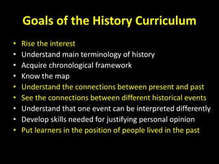Goals of the History Curriculum
• Rise the interest
• Understand main terminology of history
• Acquire chronological framework
• Know the map
• Understand the connections between present and past
• See the connections between different historical events
• Understand that one event can be interpreted differently
• Develop skills needed for justifying personal opinion
• Put learners in the position of people lived in the past
 