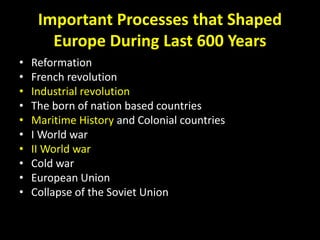 Important Processes that Shaped
Europe During Last 600 Years
• Reformation
• French revolution
• Industrial revolution
• The born of nation based countries
• Maritime History and Colonial countries
• I World war
• II World war
• Cold war
• European Union
• Collapse of the Soviet Union
 