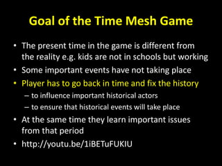 Goal of the Time Mesh Game
• The present time in the game is different from
the reality e.g. kids are not in schools but working
• Some important events have not taking place
• Player has to go back in time and fix the history
– to influence important historical actors
– to ensure that historical events will take place
• At the same time they learn important issues
from that period
• http://youtu.be/1iBETuFUKIU
 