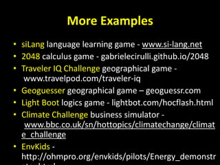 More Examples
• siLang language learning game - www.si-lang.net
• 2048 calculus game - gabrielecirulli.github.io/2048
• Traveler IQ Challenge geographical game -
www.travelpod.com/traveler-iq
• Geoguesser geographical game – geoguessr.com
• Light Boot logics game - lightbot.com/hocflash.html
• Climate Challenge business simulator -
www.bbc.co.uk/sn/hottopics/climatechange/climat
e_challenge
• EnvKids -
http://ohmpro.org/envkids/pilots/Energy_demonstr
 