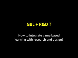 GBL + R&D ?
How to integrate game based
learning with research and design?
 