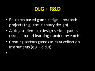 DLG + R&D
• Research based game design – research
projects (e.g. participatory design)
• Asking students to design serious games
(project based learning + action research)
• Creating serious games as data collection
instruments (e.g. Fold.it)
• …
 