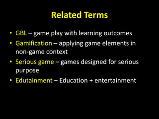 Related Terms
• GBL – game play with learning outcomes
• Gamification – applying game elements in
non-game context
• Serious game – games designed for serious
purpose
• Edutainment – Education + entertainment
 