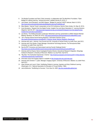 8.   The Mozilla Foundation and Peer 2 Peer University, in collaboration with The MacArthur Foundation, “Open
     Badges for Lifelong Learning,” (working document, updated January 23, 2012), 3.
9.   John Bower, Anne Derryberry, and Ellen Wagner, “Badges for Learning” (WCET webcast, March 8, 2012),
     http://wcet.wiche.edu/wcet/docs/webcasts/BadgesforLearning/FinalSlides.pdf.
10. Mary Meeker, “Internet Trends” (presentation at the D10 Conference, Rancho Palos Verdes, CA, May 30, 2012).
11. Anne Derryberry, “Dispatch from the Digital Frontier: Insights From and About Generation Z,” Learning Solutions
    Magazine, April 26, 2011, http://www.learningsolutionsmag.com/articles/672/dispatch-from-the-digital-frontier-
    insights-from-and-about-generation-z.
12. Lee Rainie, “The Shifting Education Landscape: Networked Learning” (presentation to NROC Network Member
    Meeting, Monterey, CA, March 26, 2012), http://www.pewinternet.org/Presentations/2012/Mar/NROC.aspx.
13. “2011 PopCap Games Social Gaming Research,” Information Solutions Group,
    http://www.infosolutionsgroup.com/pdfs/2011_PopCap_Social_Gaming_Research_Results.pdf.
14. Interview with Joel L. Hartman, Vice Provost and CIO, University of Central Florida, by Judith Pirani, April 2012.
15. Interview with Chris Stubbs, Project Manager, Educational Technology Services, The Pennsylvania State
    University, by Judith Pirani, April 2012.
16. See the RFP “Immersive and Game-based Learning Faculty Challenge Grants,”
    http://www.cccs.edu/Docs/EdServices/immersive-learning/Immersive%20Learning%20RFP.pdf.
17. Interview with Kurt Squire, Senior Investigator/Creative Director, Educational Research Integration, Morgridge
    Institute for Research, University of Wisconsin, Madison, by Judy Pirani, April 2012.
18. “Big Data: The Overlooked Opportunity in Games,” http://imserious.typepad.com/imserious/2011/10/big-data-the-
    overlooked-opportunity-in-games.html.
19. Information about the Engage projects is available at http://engage.doit.wisc.edu/index.php.
20. Interview with Christine Y. Lupton, Manager, Engage program, University of Wisconsin, Madison, by Judith Pirani,
    April 2012.
21. Adam Winsler and Laura E. Berk, Scaffolding Children's Learning: Vygotsky and Early Childhood Learning
    (Washington, D.C.: National Association for Education of Young Children, 1995).
22. Jamie McKenzie, “Scaffolding for Success,” From Now On, 2000, http://fno.org/dec99/scaffold.html.




                                                                                                                         11
 