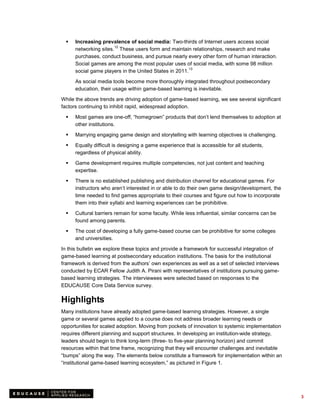    Increasing prevalence of social media: Two-thirds of Internet users access social
                       12
      networking sites. These users form and maintain relationships, research and make
      purchases, conduct business, and pursue nearly every other form of human interaction.
      Social games are among the most popular uses of social media, with some 98 million
                                                        13
      social game players in the United States in 2011.

      As social media tools become more thoroughly integrated throughout postsecondary
      education, their usage within game-based learning is inevitable.

While the above trends are driving adoption of game-based learning, we see several significant
factors continuing to inhibit rapid, widespread adoption.

     Most games are one-off, “homegrown” products that don’t lend themselves to adoption at
      other institutions.

     Marrying engaging game design and storytelling with learning objectives is challenging.

     Equally difficult is designing a game experience that is accessible for all students,
      regardless of physical ability.

     Game development requires multiple competencies, not just content and teaching
      expertise.

     There is no established publishing and distribution channel for educational games. For
      instructors who aren’t interested in or able to do their own game design/development, the
      time needed to find games appropriate to their courses and figure out how to incorporate
      them into their syllabi and learning experiences can be prohibitive.

     Cultural barriers remain for some faculty. While less influential, similar concerns can be
      found among parents.

     The cost of developing a fully game-based course can be prohibitive for some colleges
      and universities.

In this bulletin we explore these topics and provide a framework for successful integration of
game-based learning at postsecondary education institutions. The basis for the institutional
framework is derived from the authors’ own experiences as well as a set of selected interviews
conducted by ECAR Fellow Judith A. Pirani with representatives of institutions pursuing game-
based learning strategies. The interviewees were selected based on responses to the
EDUCAUSE Core Data Service survey.

Highlights
Many institutions have already adopted game-based learning strategies. However, a single
game or several games applied to a course does not address broader learning needs or
opportunities for scaled adoption. Moving from pockets of innovation to systemic implementation
requires different planning and support structures. In developing an institution-wide strategy,
leaders should begin to think long-term (three- to five-year planning horizon) and commit
resources within that time frame, recognizing that they will encounter challenges and inevitable
“bumps” along the way. The elements below constitute a framework for implementation within an
“institutional game-based learning ecosystem,” as pictured in Figure 1.




                                                                                                   3
 