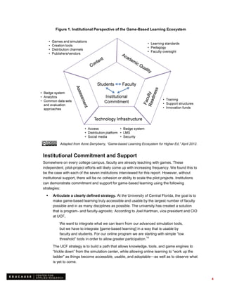 Figure 1. Institutional Perspective of the Game-Based Learning Ecosystem




           Adapted from Anne Derryberry, “Game-based Learning Ecosystem for Higher Ed,” April 2012.


Institutional Commitment and Support
Somewhere on every college campus, faculty are already teaching with games. These
independent, pilot-project efforts will likely come up with increasing frequency. We found this to
be the case with each of the seven institutions interviewed for this report. However, without
institutional support, there will be no cohesion or ability to scale the pilot projects. Institutions
can demonstrate commitment and support for game-based learning using the following
strategies:

     Articulate a clearly defined strategy. At the University of Central Florida, the goal is to
      make game-based learning truly accessible and usable by the largest number of faculty
      possible and in as many disciplines as possible. The university has created a solution
      that is program- and faculty-agnostic. According to Joel Hartman, vice president and CIO
      at UCF,
          We want to integrate what we can learn from our advanced simulation tools,
          but we have to integrate [game-based learning] in a way that is usable by
          faculty and students. For our online program we are starting with simple “low
                                                                    14
          threshold” tools in order to allow greater participation.

      The UCF strategy is to build a path that allows knowledge, tools, and game engines to
      “trickle down” from the simulation center, while allowing online learning to “work up the
      ladder” as things become accessible, usable, and adoptable—as well as to observe what
      is yet to come.



                                                                                                        4
 