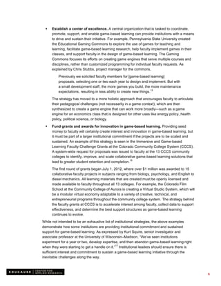    Establish a center of excellence. A central organization that is tasked to coordinate,
      promote, support, and enable game-based learning can provide institutions with a means
      to drive and sustain their initiative. For example, Pennsylvania State University created
      the Educational Gaming Commons to explore the use of games for teaching and
      learning, facilitate game-based learning research, help faculty implement games in their
      classes, and support faculty in the design of game-based learning. The Gaming
      Commons focuses its efforts on creating game engines that serve multiple courses and
      disciplines, rather than customized programming for individual faculty requests. As
      explained by Chris Stubbs, project manager for the commons,

          Previously we solicited faculty members for [game-based learning]
          proposals, selecting one or two each year to design and implement. But with
          a small development staff, the more games you build, the more maintenance
                                                                        15
          expectations, resulting in less ability to create new things.

      The strategy has moved to a more holistic approach that encourages faculty to articulate
      their pedagogical challenges (not necessarily in a game context), which are then
      synthesized to create a game engine that can work more broadly—such as a game
      engine for an economics class that is designed for other uses like energy policy, health
      policy, political science, or biology.

     Fund grants and awards for innovation in game-based learning. Providing seed
      money to faculty will certainly create interest and innovation in game-based learning, but
      it must be part of a larger institutional commitment if the projects are to be scaled and
      sustained. An example of this strategy is seen in the Immersive and Game-based
      Learning Faculty Challenge Grants at the Colorado Community College System (CCCS).
      A system-wide request for proposals was issued to faculty at the 13 CCCS community
      colleges to identify, improve, and scale collaborative game-based learning solutions that
                                                         16
      lead to greater student retention and completion.
      The first round of grants began July 1, 2012, where over $1 million was awarded to 15
      collaborative faculty projects in subjects ranging from biology, psychology, and English to
      diesel mechanics. All learning materials that are created must be openly licensed and
      made available to faculty throughout all 13 colleges. For example, the Colorado Film
      School at the Community College of Aurora is creating a Virtual Studio System, which will
      be a modular virtual economy adaptable to a variety of creative, technical, and
      entrepreneurial programs throughout the community college system. The strategy behind
      the faculty grants at CCCS is to accelerate interest among faculty, collect data to support
      effectiveness, and determine the best support structures as game-based learning
      continues to evolve.

While not intended to be an exhaustive list of institutional strategies, the above examples
demonstrate how some institutions are providing institutional commitment and sustained
support for game-based learning. As expressed by Kurt Squire, senior investigator and
associate professor at the University of Wisconsin–Madison, “We’ve seen institutions
experiment for a year or two, develop expertise, and then abandon game-based learning right
                                                17
when they were starting to get a handle on it.” Institutional leaders should ensure there is
sufficient interest and commitment to sustain a game-based learning initiative through the
inevitable challenges along the way.



                                                                                                    5
 