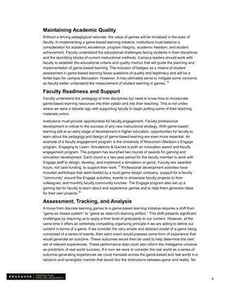 Maintaining Academic Quality
Without a driving pedagogical rationale, the value of games will be trivialized in the eyes of
faculty. In implementing a game-based learning initiative, institutions must balance a
consideration for academic excellence, program integrity, academic freedom, and student
achievement. Faculty understand the educational challenges facing students in their disciplines
and the stumbling blocks of current instructional methods. Campus leaders should work with
faculty to establish the educational criteria and quality metrics that will guide the planning and
implementation of game-based learning. The inclusion of badges as a means of student
assessment in game-based learning faces questions of quality and legitimacy and will be a
fertile topic for campus discussion. However, it may ultimately serve to mitigate some concerns
                                                                                 18
as faculty better understand the measurement of student learning in games.

Faculty Readiness and Support
Faculty understand the pedagogy of their disciplines but need to know how to incorporate
game-based learning resources into their syllabi and into their teaching. This is not unlike
where we were a decade ago with supporting faculty to begin putting some of their teaching
materials online.

Institutions must provide opportunities for faculty engagement. Faculty professional
development is critical to the success of any new instructional strategy. With game-based
learning still at an early stage of development in higher education, opportunities for faculty to
learn about the pedagogy and design of game-based learning are even more essential. An
example of a faculty engagement program is the University of Wisconsin–Madison’s Engage
program. Engaging to Learn: Simulations & Games is both an innovation award and faculty
engagement program. The program has launched two rounds of awards for gaming and
simulation development. Each round is a two-year period for the faculty member to work with
Engage staff to design, develop, and implement a simulation or game. Faculty are awarded
                                                19
hours, not cash funding, to support their work. Professional development activities have
included workshops that were hosted by a local game design company, support for a faculty
“community” around the Engage activities, events to showcase faculty projects to their
colleagues, and monthly faculty community lunches. The Engage program also set up a
gaming lab for faculty to learn about and experience games and to help them generate ideas
                        20
for their own projects.

Assessment, Tracking, and Analysis
A move from discrete learning games to a game-based learning initiative requires a shift from
“game as closed system” to “game as data-rich learning artifact.” This shift presents significant
challenges by requiring us to apply a finer level of granularity to our content. However, at the
same time it offers an extremely compelling organizing principle if we are willing to define our
content in terms of a game. If we consider the very simple and abstract model of a game being
composed of a series of events, then each event would possess some form of experience that
would generate an outcome. These outcomes would then be used to help determine the next
set of relevant experiences. These performance data could also inform the metagame universe
as predictors of real-world success. If in turn we were to consider the real world as a series of
outcome-generating experiences we could translate across the game-based and real world in a
dynamic and synergistic manner that would blur the distinctions between game and reality. No




                                                                                                     6
 