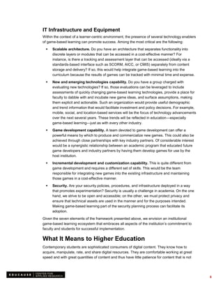 IT Infrastructure and Equipment
Within the context of a learner-centric environment, the presence of several technology enablers
of game-based learning can promote success. Among the most critical are the following:

     Scalable architecture. Do you have an architecture that separates functionality into
      discrete layers or modules that can be accessed in a cost-effective manner? For
      instance, is there a tracking and assessment layer that can be accessed (ideally via a
      standards-based interface such as SCORM, AICC, or CMIS) separately from content
      storage and delivery? If so, this would help integrate game-based learning into the
      curriculum because the results of games can be tracked with minimal time and expense.

     New and emerging technologies capability. Do you have a group charged with
      evaluating new technologies? If so, those evaluations can be leveraged to include
      assessments of quickly changing game-based learning technologies, provide a place for
      faculty to dabble with and incubate new game ideas, and surface assumptions, making
      them explicit and actionable. Such an organization would provide useful demographic
      and trend information that would facilitate investment and policy decisions. For example,
      mobile, social, and location-based services will be the focus of technology advancements
      over the next several years. These trends will be reflected in education—especially
      game-based learning—just as with every other industry.

     Game development capability. A team devoted to game development can offer a
      powerful means by which to produce and commercialize new games. This could also be
      achieved through close partnerships with key industry partners. Of considerable interest
      would be a synergistic relationship between an academic program that educated future
      game developers and industry partners by having them develop games for use by the
      host institution.
     Incremental development and customization capability. This is quite different from
      game development and requires a different set of skills. This would be the team
      responsible for integrating new games into the existing infrastructure and maintaining
      those games in a cost-effective manner.

     Security. Are your security policies, procedures, and infrastructure deployed in a way
      that promotes experimentation? Security is usually a challenge in academia. On the one
      hand, we strive to be open and accessible; on the other, we must protect privacy and
      ensure that technical assets are used in the manner and for the purposes intended.
      Making game-based learning part of the security planning process can facilitate its
      adoption.

Given the seven elements of the framework presented above, we envision an institutional
game-based learning ecosystem that embraces all aspects of the institution’s commitment to
faculty and students for successful implementation.

What It Means to Higher Education
Contemporary students are sophisticated consumers of digital content. They know how to
acquire, manipulate, rate, and share digital resources. They are comfortable working at great
speed and with great quantities of content and thus have little patience for content that is not




                                                                                                   8
 