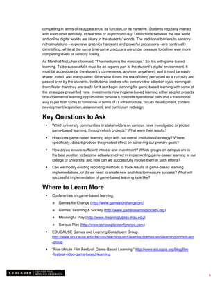 compelling in terms of its appearance, its function, or its narrative. Students regularly interact
with each other remotely, in real time or asynchronously. Distinctions between the real world
and online digital worlds are blurry in the students’ worlds. The traditional barriers to sensory-
rich simulations—expensive graphics hardware and powerful processors—are continually
diminishing, while at the same time game producers are under pressure to deliver ever more
compelling levels of sensory fidelity.

As Marshall McLuhan observed, “The medium is the message.” So it is with game-based
learning. To be successful it must be an organic part of the student’s digital environment. It
must be accessible (at the student’s convenience, anytime, anywhere), and it must be easily
shared, rated, and manipulated. Otherwise it runs the risk of being perceived as a curiosity and
passed over by the students. Institutional leaders who perceive the adoption cycle coming at
them faster than they are ready for it can begin planning for game-based learning with some of
the strategies presented here. Investments now in game-based learning either as pilot projects
or supplemental learning opportunities provide a concrete operational path and a transitional
way to get from today to tomorrow in terms of IT infrastructure, faculty development, content
development/acquisition, assessment, and curriculum redesign.

Key Questions to Ask
     Which university communities or stakeholders on campus have investigated or piloted
      game-based learning, through which projects? What were their results?

     How does game-based learning align with our overall institutional strategy? Where,
      specifically, does it produce the greatest effect on achieving our primary goals?

     How do we ensure sufficient interest and investment? Which groups on campus are in
      the best position to become actively involved in implementing game-based learning at our
      college or university, and how can we successfully involve them in such efforts?
     Can we modify existing reporting methods to track results of game-based learning
      implementations, or do we need to create new analytics to measure success? What will
      successful implementation of game-based learning look like?

Where to Learn More
     Conferences on game-based learning:

         Games for Change (http://www.gamesforchange.org)

         Games, Learning & Society (http://www.gameslearningsociety.org)

         Meaningful Play (http://www.meaningfulplay.msu.edu)

         Serious Play (http://www.seriousplayconference.com)

     EDUCAUSE Games and Learning Constituent Group.
      http://www.educause.edu/discuss/teaching-and-learning/games-and-learning-constituent
      -group.

     “Five-Minute Film Festival: Game-Based Learning.” http://www.edutopia.org/blog/film
      -festival-video-game-based-learning.




                                                                                                     9
 