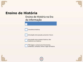 Ensino de História
Ensino de História na Era
da Informação
Consciência histórica
Articulação entre passado, presente e futuro
Articulação entre contexto histórico, fato
histórico e ser histórico
TDIC (jogos e outras) como ferramentas,
ambientes, contextos, fontes e lugar da História
 