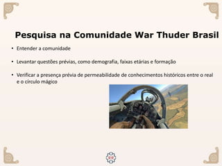 Pesquisa na Comunidade War Thuder Brasil
• Entender a comunidade
• Levantar questões prévias, como demografia, faixas etárias e formação
• Verificar a presença prévia de permeabilidade de conhecimentos históricos entre o real
e o círculo mágico
 