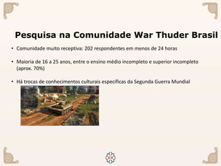 Pesquisa na Comunidade War Thuder Brasil
• Comunidade muito receptiva: 202 respondentes em menos de 24 horas
• Maioria de 16 a 25 anos, entre o ensino médio incompleto e superior incompleto
(aprox. 70%)
• Há trocas de conhecimentos culturais específicas da Segunda Guerra Mundial
 