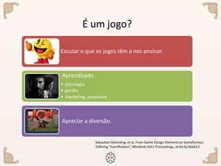 9
Sebastian Deterding, et al, From Game Design Elements to Gamefulness:
Deﬁning “Gamiﬁcation”, Mindtrek 2011 Proceedings, at bit.ly/o6aX1U
É um jogo?
Escutar o que os jogos têm a nos ensinar.
Aprendizado
• psicologia
• gestão
• marketing, economia
Apreciar a diversão.
 