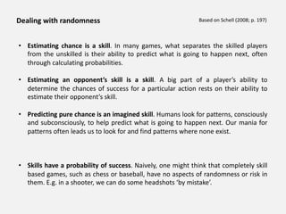 Dealing with randomness
• Estimating chance is a skill. In many games, what separates the skilled players
from the unskilled is their ability to predict what is going to happen next, often
through calculating probabilities.
• Estimating an opponent’s skill is a skill. A big part of a player’s ability to
determine the chances of success for a particular action rests on their ability to
estimate their opponent’s skill.
• Predicting pure chance is an imagined skill. Humans look for patterns, consciously
and subconsciously, to help predict what is going to happen next. Our mania for
patterns often leads us to look for and find patterns where none exist.
• Skills have a probability of success. Naively, one might think that completely skill
based games, such as chess or baseball, have no aspects of randomness or risk in
them. E.g. in a shooter, we can do some headshots ‘by mistake’.
Based on Schell (2008; p. 197)
 
