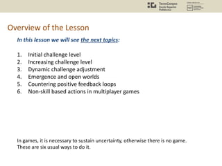 Overview of the Lesson
In this lesson we will see the next topics:
1. Initial challenge level
2. Increasing challenge level
3. Dynamic challenge adjustment
4. Emergence and open worlds
5. Countering positive feedback loops
6. Non-skill based actions in multiplayer games
In games, it is necessary to sustain uncertainty, otherwise there is no game.
These are six usual ways to do it.
 