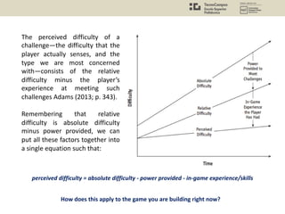 The perceived difficulty of a
challenge—the difficulty that the
player actually senses, and the
type we are most concerned
with—consists of the relative
difficulty minus the player’s
experience at meeting such
challenges Adams (2013; p. 343).
Remembering that relative
difficulty is absolute difficulty
minus power provided, we can
put all these factors together into
a single equation such that:
perceived difficulty = absolute difficulty - power provided - in-game experience/skills
How does this apply to the game you are building right now?
 
