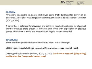 PROBLEM:
“It’s nearly impossible to make a skill-driven game that’s balanced for players of all
skill levels. A designer must target which skill level he wishes to balance for.” Sylvester
(2012; p. 164)
A game that is balanced for players at one skill level may be imbalanced for players at
another because there players at different skill levels with experience in previous
games. This is how it works and we cannot change it. What can we do?
SOLUTIONS:
There are three possible solutions in order to adjust initial challenge:
a) Decrease general challenge (provide different modes: easy, normal, hard).
Offering difficulty modes (Adams, 2013; p. 340). Do the user research (playtesting)
and be sure that ‘easy mode’ means easy!
 