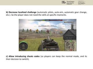 b) Decrease localized challenge (automatic pilots, auto-aim, automatic gear change,
etc.). So the player does not need the skills at specific moments.
c) Allow introducing cheats codes (so players can keep the normal mode, and its
their decision to switch).
 