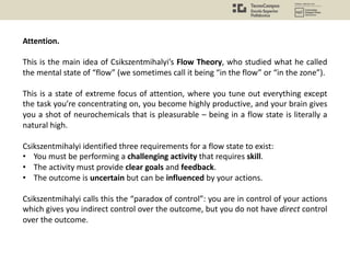 Attention.
This is the main idea of Csikszentmihalyi’s Flow Theory, who studied what he called
the mental state of “flow” (we sometimes call it being “in the flow” or “in the zone”).
This is a state of extreme focus of attention, where you tune out everything except
the task you’re concentrating on, you become highly productive, and your brain gives
you a shot of neurochemicals that is pleasurable – being in a flow state is literally a
natural high.
Csikszentmihalyi identified three requirements for a flow state to exist:
• You must be performing a challenging activity that requires skill.
• The activity must provide clear goals and feedback.
• The outcome is uncertain but can be influenced by your actions.
Csikszentmihalyi calls this the “paradox of control”: you are in control of your actions
which gives you indirect control over the outcome, but you do not have direct control
over the outcome.
 