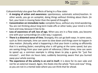 Csikszentmihalyi also gave five effects of being in a flow state:
• A merging of action and awareness: spontaneous, automatic action/reaction. In
other words, you go on autopilot, doing things without thinking about them. (In
fact, your brain is moving faster than the speed of thought)
• Concentration on immediate tasks: complete focus, without any mind-wandering.
You are not thinking about long-term trade-offs or other tasks; your mind is in the
here-and-now, because it has to be.
• Loss of awareness of self, loss of ego. When you are in a flow state, you become
one with your surroundings (in a Zen way, I suppose).
• There is a distorted sense of time. Strangely, this can go both ways. In some cases,
such as Tetris example, time can seem to slow down and things seem to happen in
slow motion. (Actually, what is happening is that your brain is acting so efficiently
that it is working faster; everything else is still going at the same speed, but you
are seeing things from your own point of reference.) Other times, time can seem
to speed up; a common example is sitting down to play a game for “just five
minutes”... and then six hours later, suddenly becoming aware that you burned
away your whole evening.
• The experience of the activity is an end in itself; it is done for its own sake and
not for an external reward. Again, this feeds into the whole “here-and-now” thing,
as you are not in a mental state where you can think that far ahead.
 
