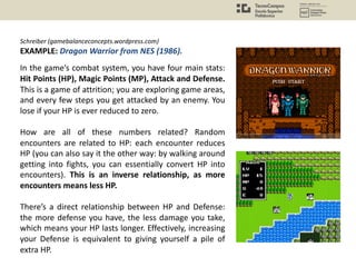 Schreiber (gamebalanceconcepts.wordpress.com)
EXAMPLE: Dragon Warrior from NES (1986).
In the game’s combat system, you have four main stats:
Hit Points (HP), Magic Points (MP), Attack and Defense.
This is a game of attrition; you are exploring game areas,
and every few steps you get attacked by an enemy. You
lose if your HP is ever reduced to zero.
How are all of these numbers related? Random
encounters are related to HP: each encounter reduces
HP (you can also say it the other way: by walking around
getting into fights, you can essentially convert HP into
encounters). This is an inverse relationship, as more
encounters means less HP.
There’s a direct relationship between HP and Defense:
the more defense you have, the less damage you take,
which means your HP lasts longer. Effectively, increasing
your Defense is equivalent to giving yourself a pile of
extra HP.
 
