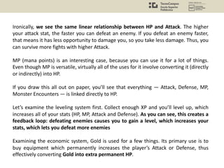 Ironically, we see the same linear relationship between HP and Attack. The higher
your attack stat, the faster you can defeat an enemy. If you defeat an enemy faster,
that means it has less opportunity to damage you, so you take less damage. Thus, you
can survive more fights with higher Attack.
MP (mana points) is an interesting case, because you can use it for a lot of things.
Even though MP is versatile, virtually all of the uses for it involve converting it (directly
or indirectly) into HP.
If you draw this all out on paper, you’ll see that everything — Attack, Defense, MP,
Monster Encounters — is linked directly to HP.
Let’s examine the leveling system first. Collect enough XP and you’ll level up, which
increases all of your stats (HP, MP, Attack and Defense). As you can see, this creates a
feedback loop: defeating enemies causes you to gain a level, which increases your
stats, which lets you defeat more enemies
Examining the economic system, Gold is used for a few things. Its primary use is to
buy equipment which permanently increases the player’s Attack or Defense, thus
effectively converting Gold into extra permanent HP.
 
