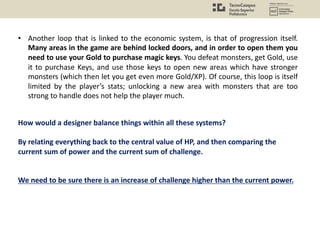 • Another loop that is linked to the economic system, is that of progression itself.
Many areas in the game are behind locked doors, and in order to open them you
need to use your Gold to purchase magic keys. You defeat monsters, get Gold, use
it to purchase Keys, and use those keys to open new areas which have stronger
monsters (which then let you get even more Gold/XP). Of course, this loop is itself
limited by the player’s stats; unlocking a new area with monsters that are too
strong to handle does not help the player much.
How would a designer balance things within all these systems?
By relating everything back to the central value of HP, and then comparing the
current sum of power and the current sum of challenge.
We need to be sure there is an increase of challenge higher than the current power.
 