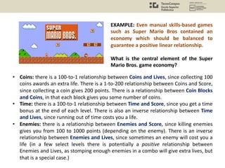 • Coins: there is a 100-to-1 relationship between Coins and Lives, since collecting 100
coins awards an extra life. There is a 1-to-200 relationship between Coins and Score,
since collecting a coin gives 200 points. There is a relationship between Coin Blocks
and Coins, in that each block gives you some number of coins.
• Time: there is a 100-to-1 relationship between Time and Score, since you get a time
bonus at the end of each level. There is also an inverse relationship between Time
and Lives, since running out of time costs you a life.
• Enemies: there is a relationship between Enemies and Score, since killing enemies
gives you from 100 to 1000 points (depending on the enemy). There is an inverse
relationship between Enemies and Lives, since sometimes an enemy will cost you a
life (in a few select levels there is potentially a positive relationship between
Enemies and Lives, as stomping enough enemies in a combo will give extra lives, but
that is a special case.)
EXAMPLE: Even manual skills-based games
such as Super Mario Bros contained an
economy which should be balanced to
guarantee a positive linear relationship.
What is the central element of the Super
Mario Bros. game economy?
 