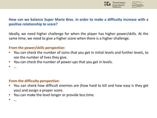 How can we balance Super Mario Bros. in order to make a difficulty increase with a
positive relationship to score?
Ideally, we need higher challenge for when the player has higher power/skills. At the
same time, we need to give a higher score when there is a higher challenge.
From the power/skills perspective:
• You can check the number of coins that you get in initial levels and further levels, to
see the number of lives they give.
• You can check the number of power-ups that you get in levels.
• …
From the difficulty perspective:
• You can check how difficult enemies are (how hard to kill and how easy is they get
you) and assign a proper score.
• You can make the level longer or provide less time.
• …
 