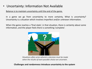 • Uncertainty: Information Not Available
Balance is to maintain uncertainty until the end of the game.
In a game we go from uncertainty to more certainty. What is uncertainty?
Uncertainty is a situation which involves imperfect and/or unknown information.
When the game reaches a ‘final state’, in that situation, there is certainty about some
information, and the player feels there is something ‘complete’.
Situations often arise wherein a decision must be made
when the results of each possible choice are uncertain.
Challenges and randomness introduce uncertainty to the system
 