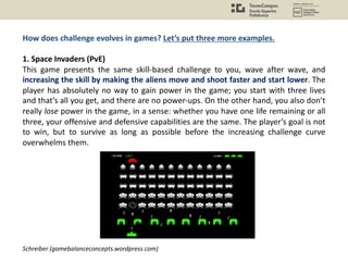 How does challenge evolves in games? Let’s put three more examples.
1. Space Invaders (PvE)
This game presents the same skill-based challenge to you, wave after wave, and
increasing the skill by making the aliens move and shoot faster and start lower. The
player has absolutely no way to gain power in the game; you start with three lives
and that’s all you get, and there are no power-ups. On the other hand, you also don’t
really lose power in the game, in a sense: whether you have one life remaining or all
three, your offensive and defensive capabilities are the same. The player’s goal is not
to win, but to survive as long as possible before the increasing challenge curve
overwhelms them.
Schreiber (gamebalanceconcepts.wordpress.com)
 