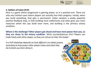 2. Settlers of Catan (PvP)
Here is a game where progression is gaining power, so it is positive-sum. There are
only very limited cases where players can actually lose their progress; mostly, when
you build something, that gain is permanent. Catan contains a pretty powerful
positive feedback loop, in that building more settlements and cities gives you more
resources which lets you build even more, and building is the primary victory
condition.
Where is the challenge? Other players get ahead and have more power than you, so
they are closer to the victory condition. What counterbalances this? Players can
trade freely with other player, so they can refuse to help ’the leader’.
In a PvP challenge depends on how difficult is to obtain power,
according to how power other players have and what they
do to block you from doing it.
 