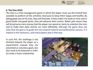 4. The Sims (PvE)
The Sims is a time-management game in which the player must use the limited time
available to perform all the activities necessary to keep them happy and healthy. By
taking good care of his sims, they will find jobs. If they make it to work on time and in
good health and good spirits, they will advance their careers. Better jobs means they
will bring home more money that the player can spend on items to entertain the sims
and to make their daily routine run more efficiently. Although the game does not
state that the goal is to guide the sims toward material and professional success, it is
implicit in the mechanics, and many players play it that way.
In such PvE, the challenge is not
directed towards the player as a
requirement; instead, they are
presented as voluntary goals, but
also need to be balanced in order
to create a linear relationship.
 