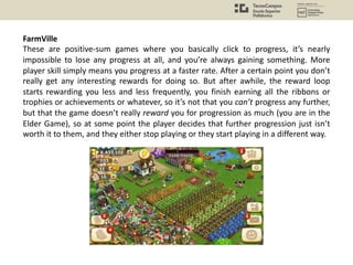 FarmVille
These are positive-sum games where you basically click to progress, it’s nearly
impossible to lose any progress at all, and you’re always gaining something. More
player skill simply means you progress at a faster rate. After a certain point you don’t
really get any interesting rewards for doing so. But after awhile, the reward loop
starts rewarding you less and less frequently, you finish earning all the ribbons or
trophies or achievements or whatever, so it’s not that you can’t progress any further,
but that the game doesn’t really reward you for progression as much (you are in the
Elder Game), so at some point the player decides that further progression just isn’t
worth it to them, and they either stop playing or they start playing in a different way.
 