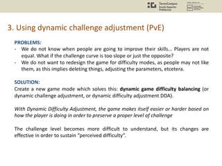 3. Using dynamic challenge adjustment (PvE)
PROBLEMS:
- We do not know when people are going to improve their skills... Players are not
equal. What if the challenge curve is too slope or just the opposite?
- We do not want to redesign the game for difficulty modes, as people may not like
them, as this implies deleting things, adjusting the parameters, etcetera.
SOLUTION:
Create a new game mode which solves this: dynamic game difficulty balancing (or
dynamic challenge adjustment, or dynamic difficulty adjustment DDA).
With Dynamic Difficulty Adjustment, the game makes itself easier or harder based on
how the player is doing in order to preserve a proper level of challenge
The challenge level becomes more difficult to understand, but its changes are
effective in order to sustain “perceived difficulty”.
 
