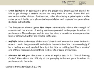 • Crash Bandicoot, an action game, offers the player extra shields against attack if he
fails to get through a certain section too many times in a row. Players find this
mechanism rather obvious. Furthermore, rather than being a global system in the
entire game, it had to be implemented separately for each region of the game where
it offered extra shields.
• The first-person shooter game Max Payne automatically adjusts the strength of
enemies and the amount of aiming assistance provided to the player based on his
performance. These changes work to keep the player’s experience at an appropriate
level of difficulty, but they are invisible to the user.
• Half-Life 2 checks the state of the avatar’s health and ammunition when he breaks
open a crate in the game world, and adjusts the contents of the crate accordingly. If
he is healthy and well supplied, he might find little or nothing, but if he is short of
one of these resources, he might find medical kits or spare ammunition.
• Madden NFL 09 gives the player a series of explicit tests in its “Virtual Training
Center”, then adjusts the difficulty of the gameplay in the real game based on his
performance in the tests.
Examples from Adams (2013; p. 347)
 
