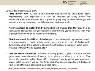 Some of the problems with DDA:
• Some players hate it. This is the number one reason to think twice about
implementing DDA, especially if it can't be switched off. Many players feel
patronized when they discover that a game is going easy on them when get into
trouble, and they don't want the difficulty level to change at all.
• Players can learn to exploit DDA by pretending to be worse than they are. It's a bit
like hustling pool; you sucker your opponent into thinking you're a novice, then wipe
the floor with him when his money's on the table.
• DDA doesn't work for all kinds of challenges. If the challenges in a game are based
on numeric entities -- health points, money, speed and so on -- then it's fairly easy to
dynamically adjust these values to change the difficulty of a challenge. What about
symbolic entities? Words, puzzles, etc.?
• DDA can create absurdities. In some car racing games, if you crash your car, the
game slows down the other drivers so as to give you a chance to catch up. Then
there's the notorious rubber-band effect: if you get too far ahead your opponents
always catch up, and if you get too far behind, they always slow down. It feels as if
your car and theirs are connected by rubber bands.
[http://www.gamasutra.com/view/feature/132061/the_designers_notebook_.php?print=1]
 