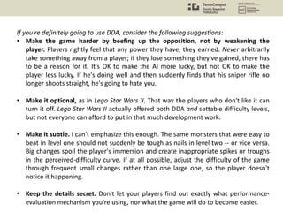 If you're definitely going to use DDA, consider the following suggestions:
• Make the game harder by beefing up the opposition, not by weakening the
player. Players rightly feel that any power they have, they earned. Never arbitrarily
take something away from a player; if they lose something they've gained, there has
to be a reason for it. It's OK to make the AI more lucky, but not OK to make the
player less lucky. If he's doing well and then suddenly finds that his sniper rifle no
longer shoots straight, he's going to hate you.
• Make it optional, as in Lego Star Wars II. That way the players who don't like it can
turn it off. Lego Star Wars II actually offered both DDA and settable difficulty levels,
but not everyone can afford to put in that much development work.
• Make it subtle. I can't emphasize this enough. The same monsters that were easy to
beat in level one should not suddenly be tough as nails in level two -- or vice versa.
Big changes spoil the player's immersion and create inappropriate spikes or troughs
in the perceived-difficulty curve. If at all possible, adjust the difficulty of the game
through frequent small changes rather than one large one, so the player doesn't
notice it happening.
• Keep the details secret. Don't let your players find out exactly what performance-
evaluation mechanism you're using, nor what the game will do to become easier.
 